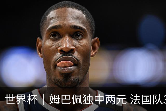 世界杯｜姆巴佩独中两元 法国队3:1击败塞内加尔队