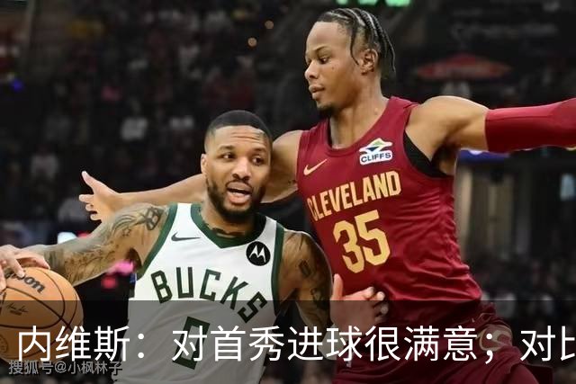 内维斯：对首秀进球很满意；对比赛结果略遗憾，但我们做得还不错
